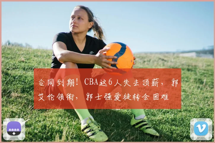 合同到期!CBA这6人失去顶薪,郭艾伦领衔,郭士强爱徒转会困难