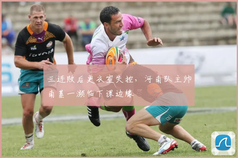 三连败后更衣室失控，河南队主帅南基一濒临下课边缘