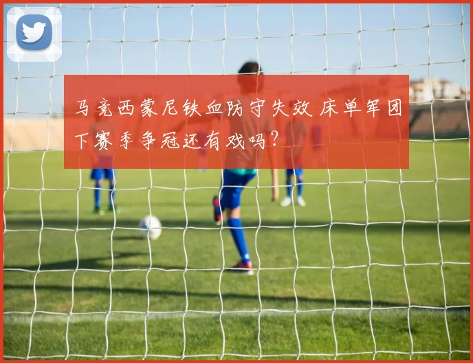 马竞西蒙尼铁血防守失效 床单军团下赛季争冠还有戏吗？