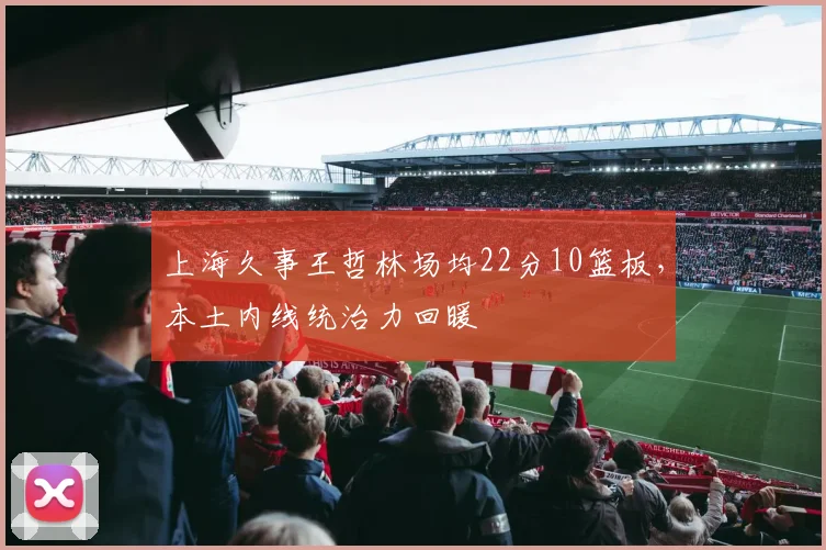 上海久事王哲林场均22分10篮板，本土内线统治力回暖